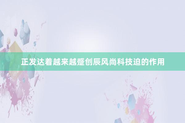 正发达着越来越蹙创辰风尚科技迫的作用
